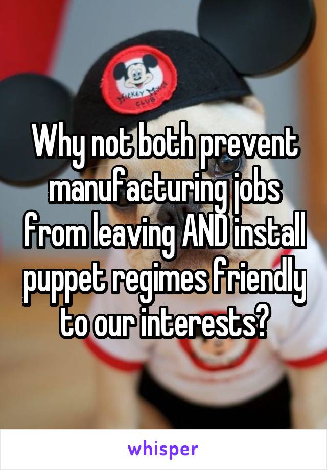 Why not both prevent manufacturing jobs from leaving AND install puppet regimes friendly to our interests?