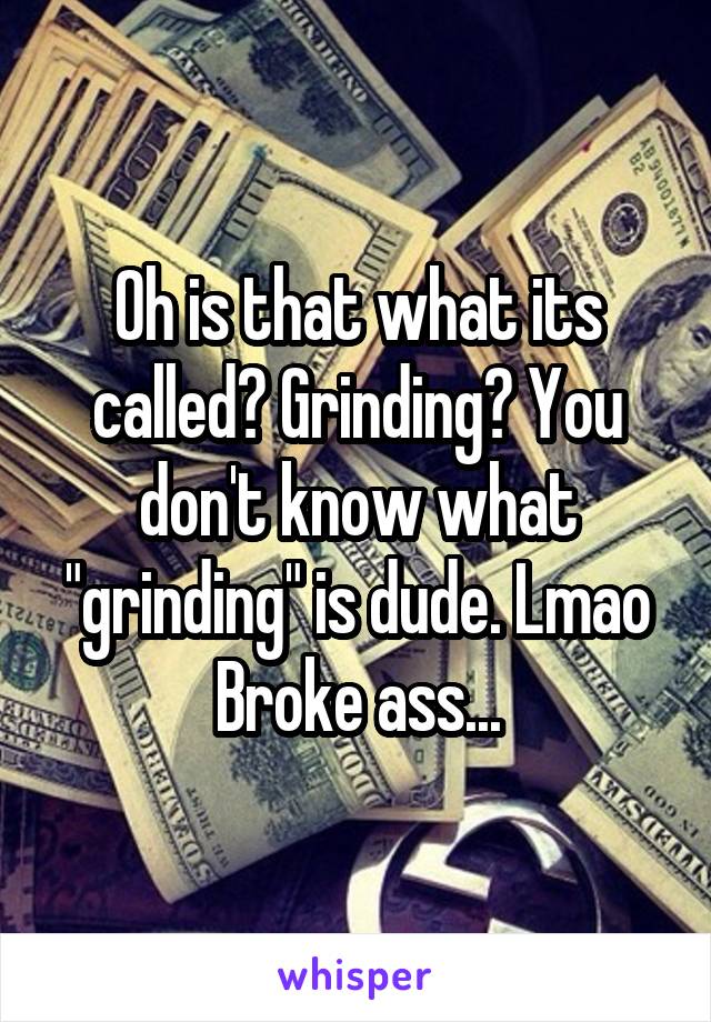 Oh is that what its called? Grinding? You don't know what "grinding" is dude. Lmao
Broke ass...