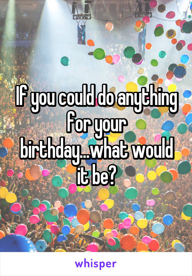 If you could do anything for your birthday...what would it be?