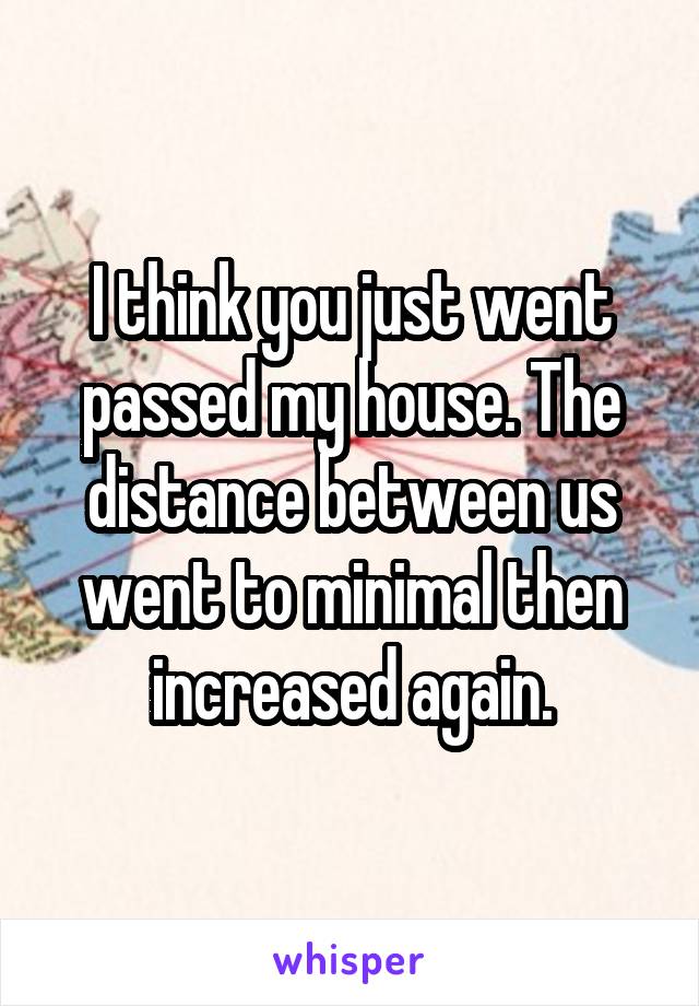 I think you just went passed my house. The distance between us went to minimal then increased again.