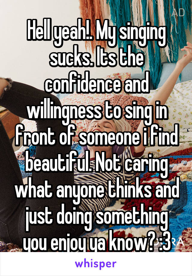 Hell yeah!. My singing sucks. Its the confidence and willingness to sing in front of someone i find beautiful. Not caring what anyone thinks and just doing something you enjoy ya know? :3