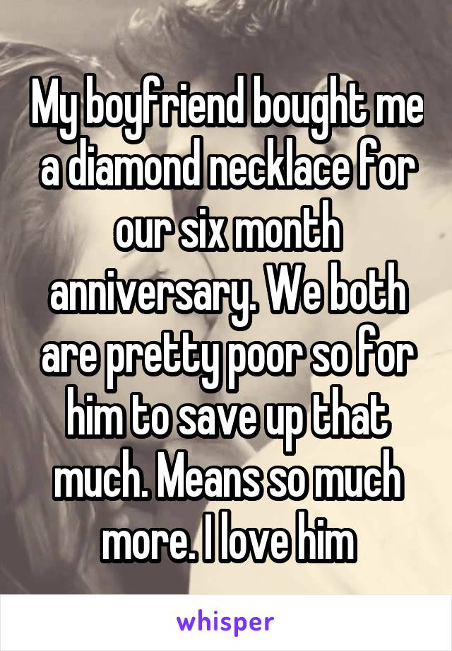 My boyfriend bought me a diamond necklace for our six month anniversary. We both are pretty poor so for him to save up that much. Means so much more. I love him