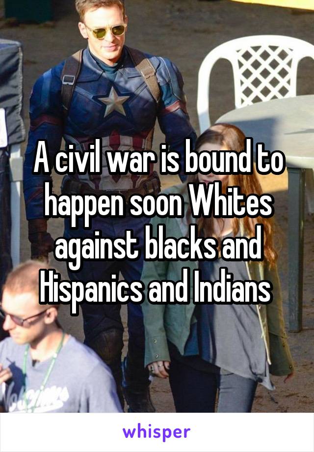 A civil war is bound to happen soon Whites against blacks and Hispanics and Indians 