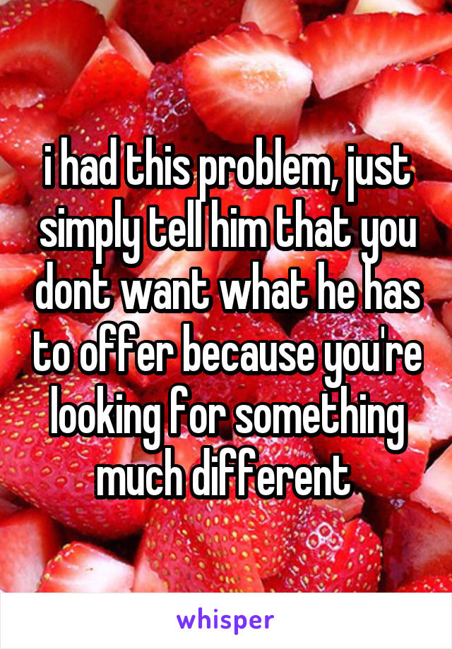 i had this problem, just simply tell him that you dont want what he has to offer because you're looking for something much different 