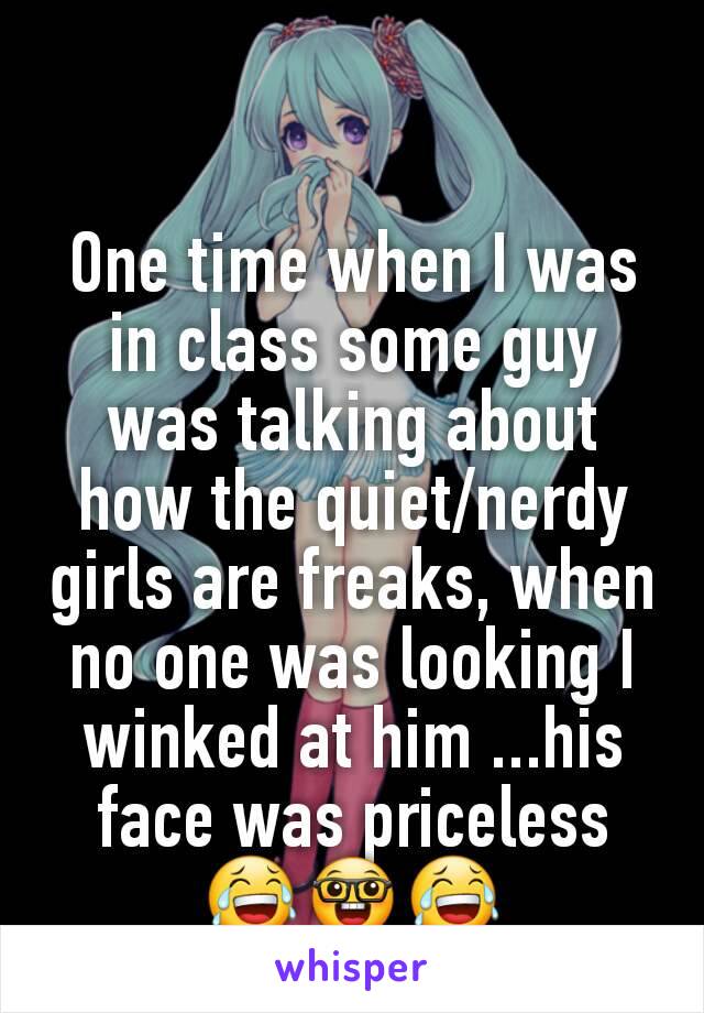 One time when I was in class some guy was talking about how the quiet/nerdy girls are freaks, when no one was looking I winked at him ...his face was priceless 😂🤓😂