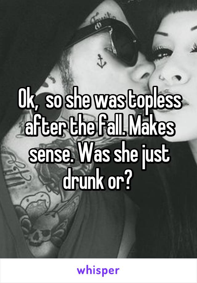 Ok,  so she was topless after the fall. Makes sense. Was she just drunk or? 
