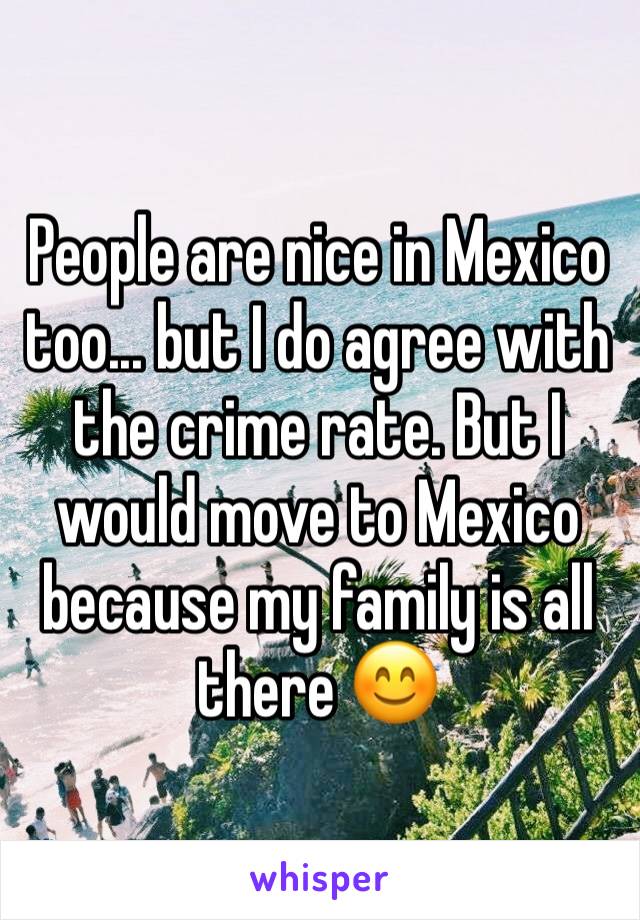 People are nice in Mexico too... but I do agree with the crime rate. But I would move to Mexico because my family is all there 😊