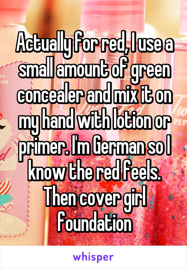 Actually for red, I use a small amount of green concealer and mix it on my hand with lotion or primer. I'm German so I know the red feels. Then cover girl foundation