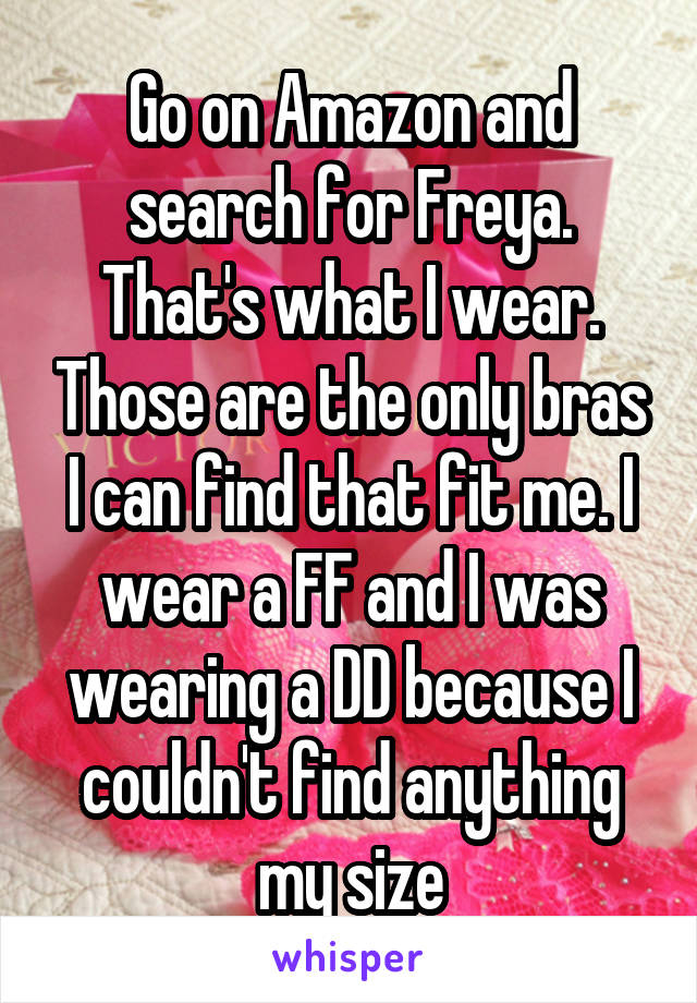 Go on Amazon and search for Freya. That's what I wear. Those are the only bras I can find that fit me. I wear a FF and I was wearing a DD because I couldn't find anything my size