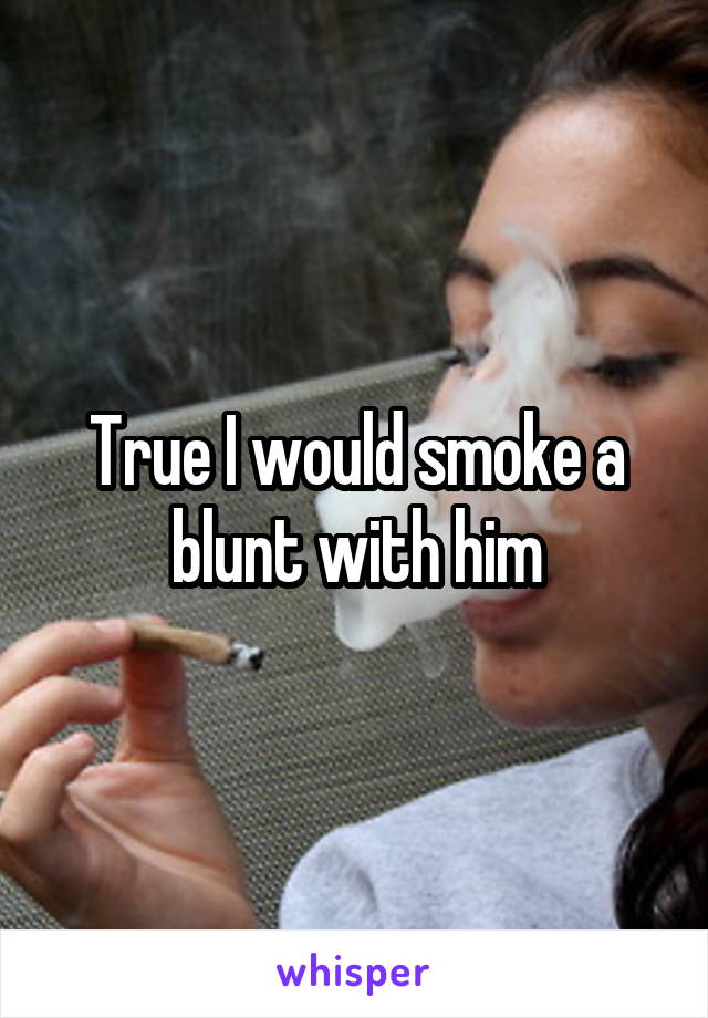 True I would smoke a blunt with him