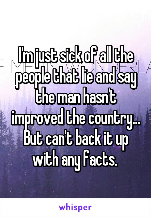 I'm just sick of all the people that lie and say the man hasn't improved the country... But can't back it up with any facts. 