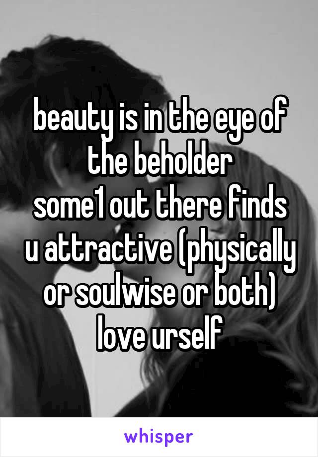beauty is in the eye of the beholder
some1 out there finds u attractive (physically or soulwise or both)
love urself