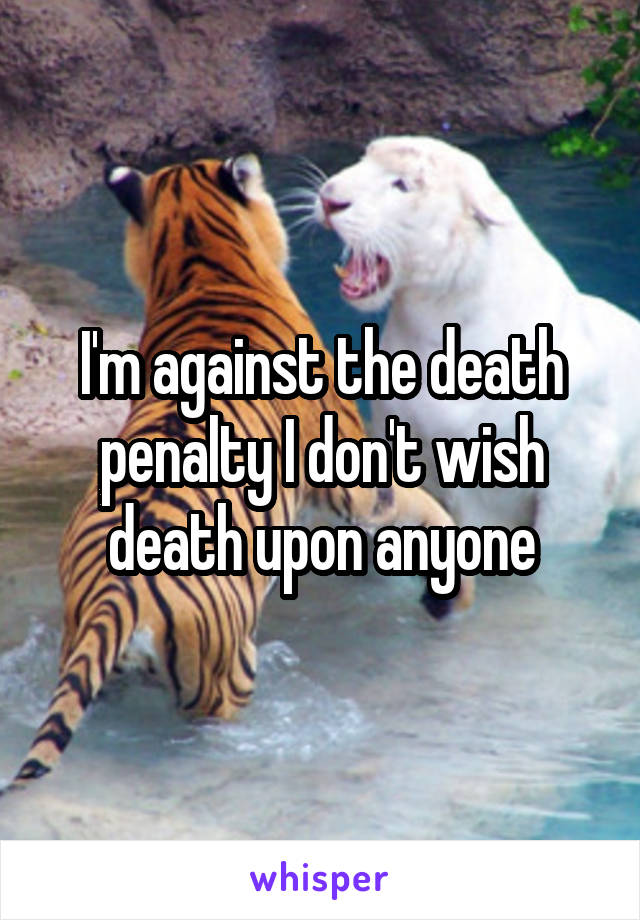 I'm against the death penalty I don't wish death upon anyone