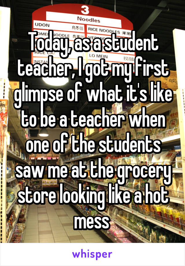 Today, as a student teacher, I got my first glimpse of what it's like to be a teacher when one of the students saw me at the grocery store looking like a hot mess 