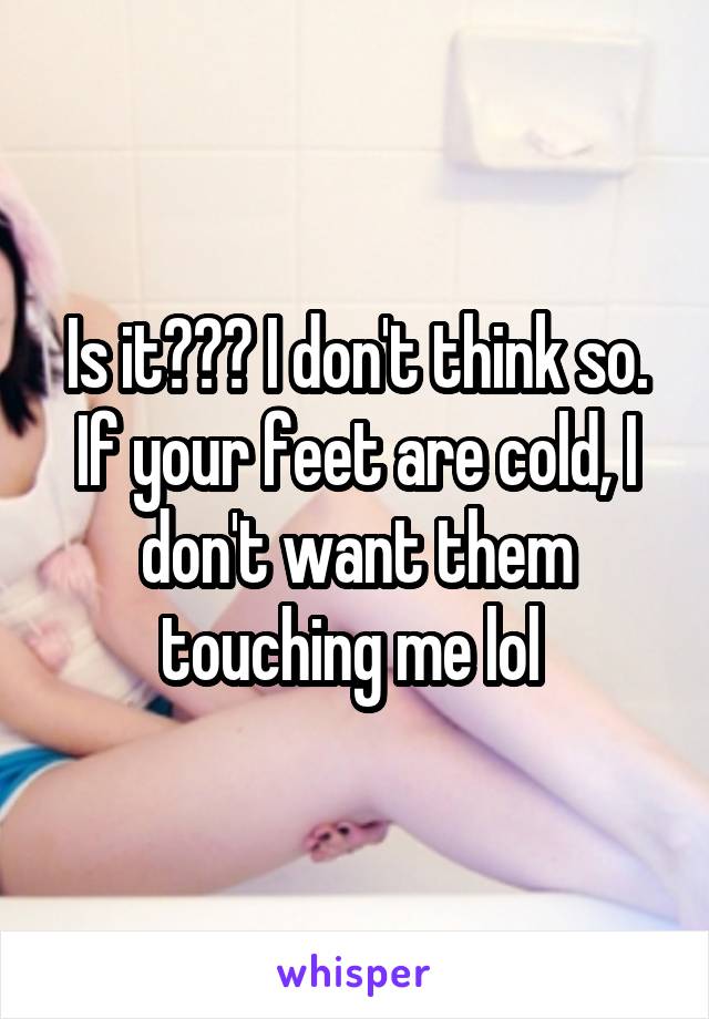 Is it??? I don't think so. If your feet are cold, I don't want them touching me lol 