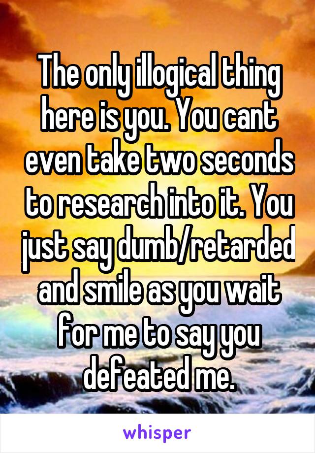 The only illogical thing here is you. You cant even take two seconds to research into it. You just say dumb/retarded and smile as you wait for me to say you defeated me.