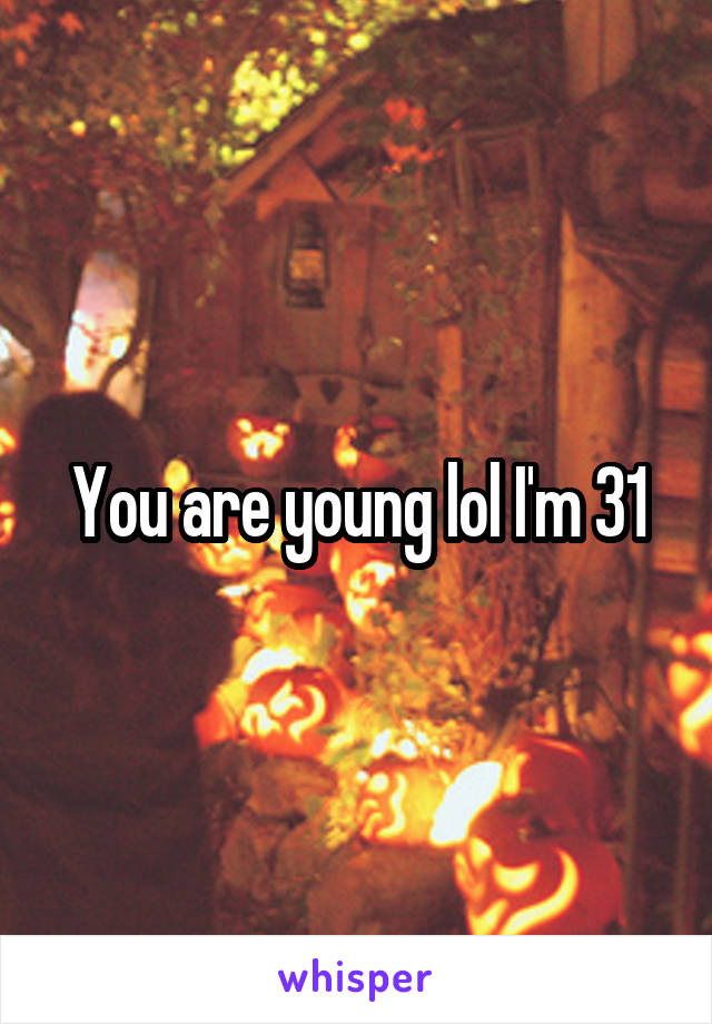 You are young lol I'm 31