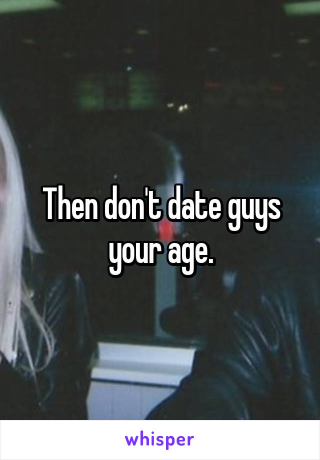 Then don't date guys your age.