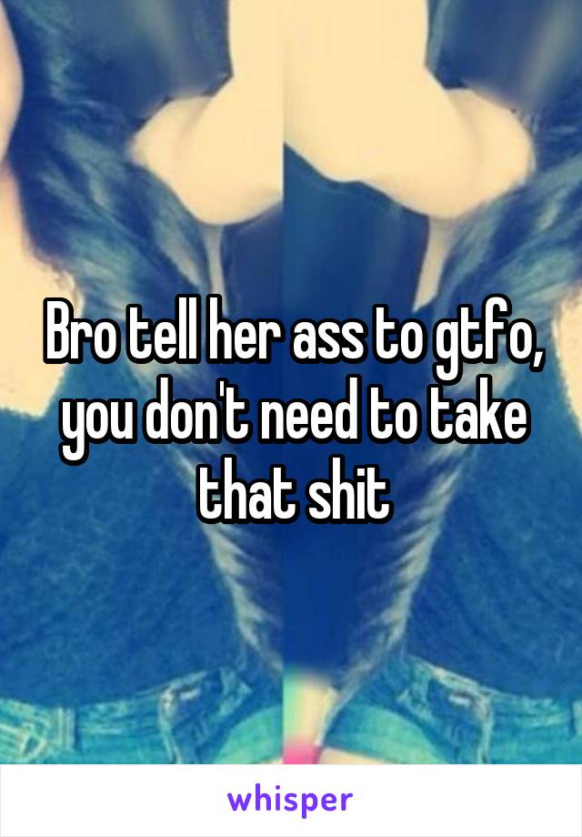 Bro tell her ass to gtfo, you don't need to take that shit