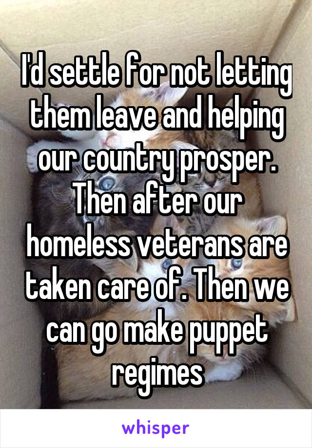 I'd settle for not letting them leave and helping our country prosper. Then after our homeless veterans are taken care of. Then we can go make puppet regimes