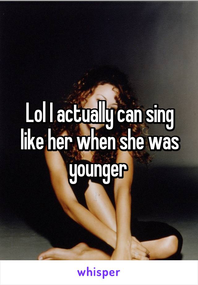 Lol I actually can sing like her when she was younger 