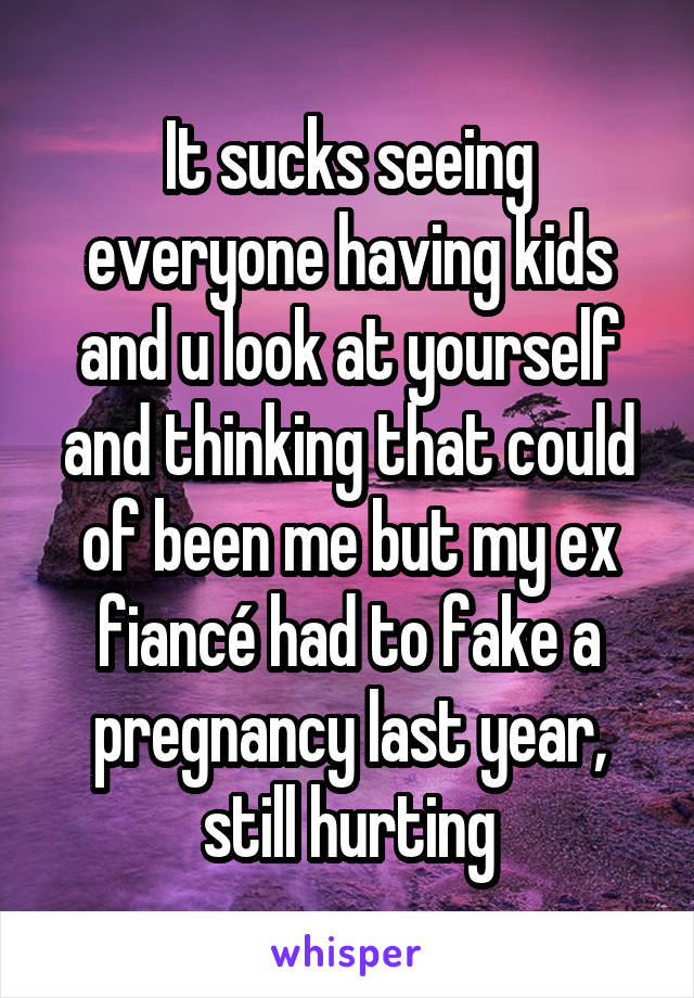 It sucks seeing everyone having kids and u look at yourself and thinking that could of been me but my ex fiancé had to fake a pregnancy last year, still hurting