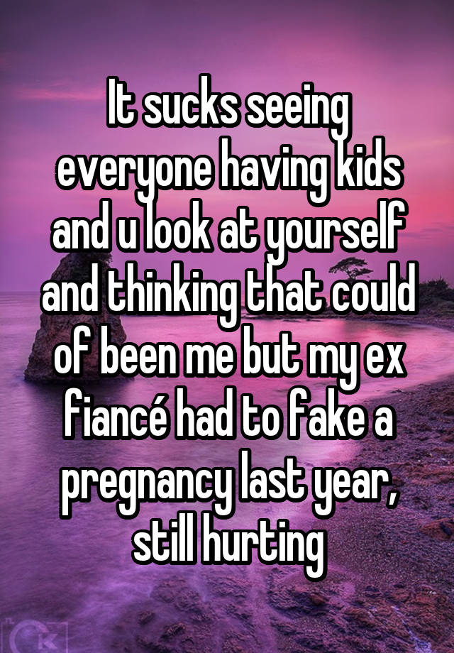 It sucks seeing everyone having kids and u look at yourself and thinking that could of been me but my ex fiancé had to fake a pregnancy last year, still hurting