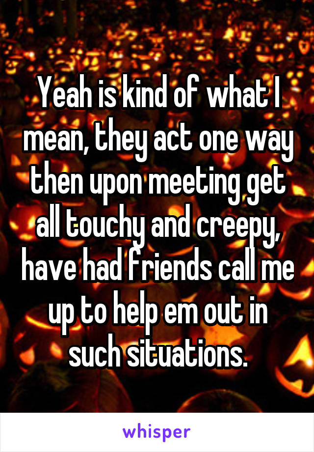 Yeah is kind of what I mean, they act one way then upon meeting get all touchy and creepy, have had friends call me up to help em out in such situations.