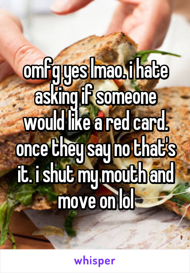 omfg yes lmao. i hate asking if someone would like a red card. once they say no that's it. i shut my mouth and move on lol