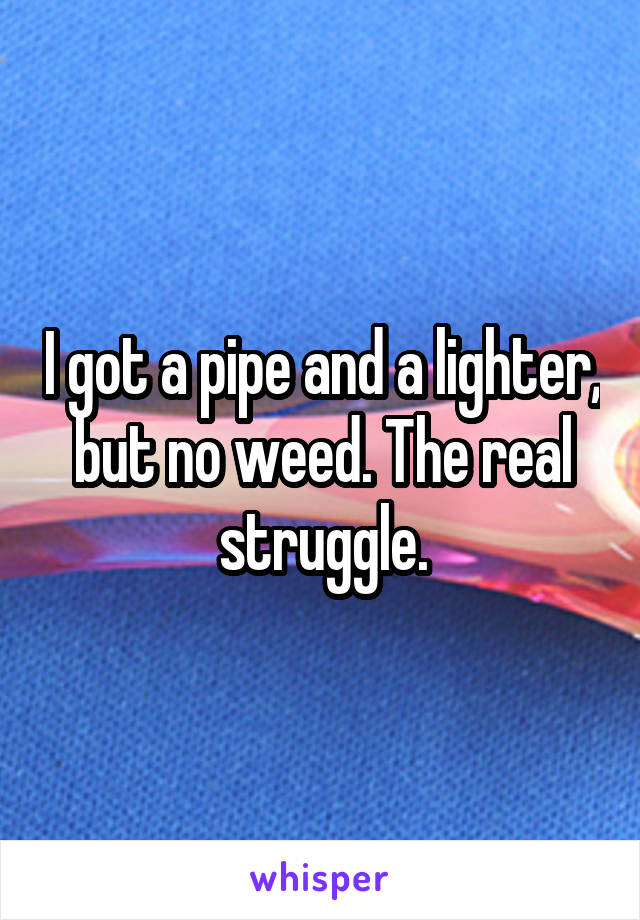 I got a pipe and a lighter, but no weed. The real struggle.
