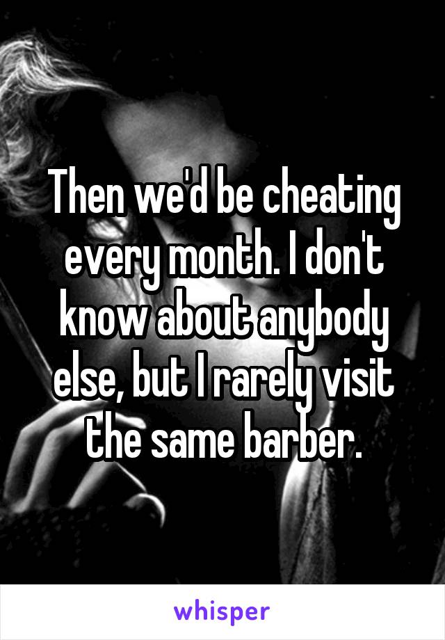 Then we'd be cheating every month. I don't know about anybody else, but I rarely visit the same barber.