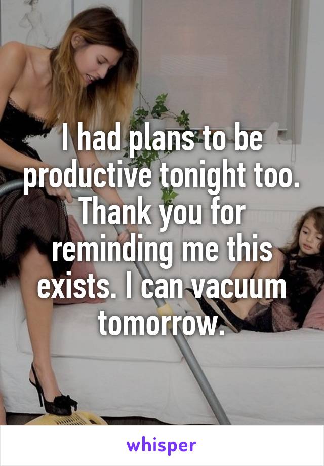 I had plans to be productive tonight too. Thank you for reminding me this exists. I can vacuum tomorrow.