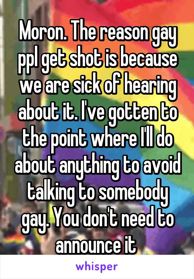 Moron. The reason gay ppl get shot is because we are sick of hearing about it. I've gotten to the point where I'll do about anything to avoid talking to somebody gay. You don't need to announce it 