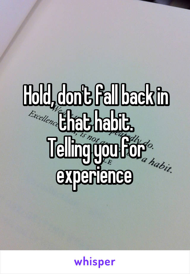 Hold, don't fall back in that habit.
Telling you for experience 
