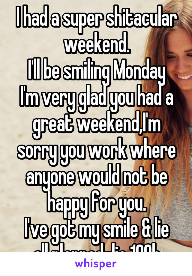 I had a super shitacular weekend.
I'll be smiling Monday
I'm very glad you had a great weekend,I'm sorry you work where anyone would not be happy for you.
I've got my smile & lie all planned-lie 109b