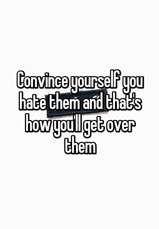 convince-yourself-you-hate-them-and-that-s-how-you-ll-get-over-them