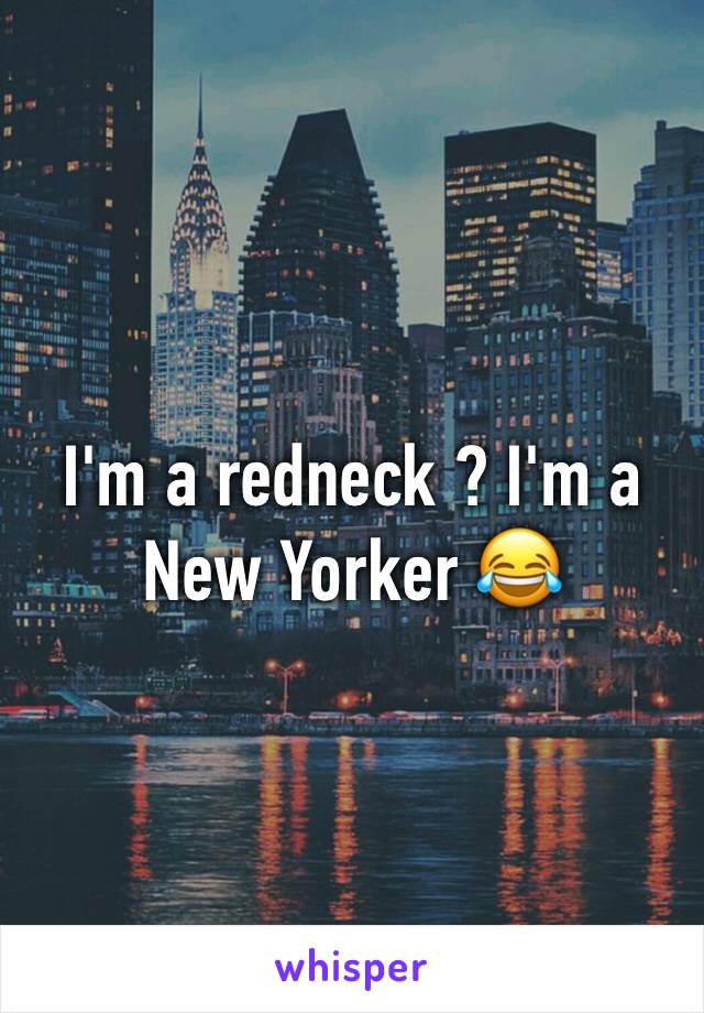I'm a redneck ? I'm a New Yorker 😂