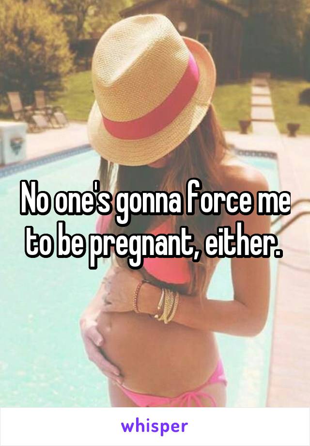 No one's gonna force me to be pregnant, either. 