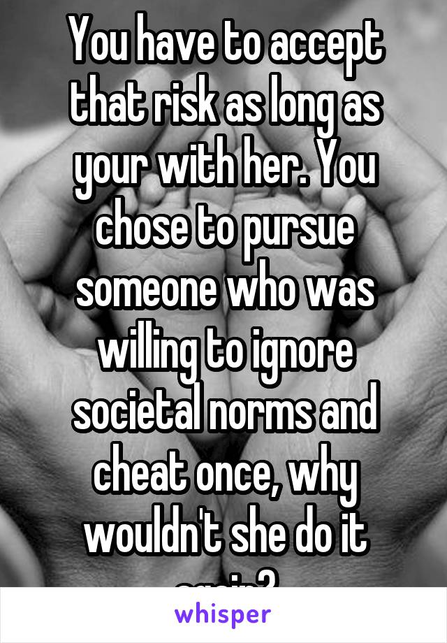 You have to accept that risk as long as your with her. You chose to pursue someone who was willing to ignore societal norms and cheat once, why wouldn't she do it again?
