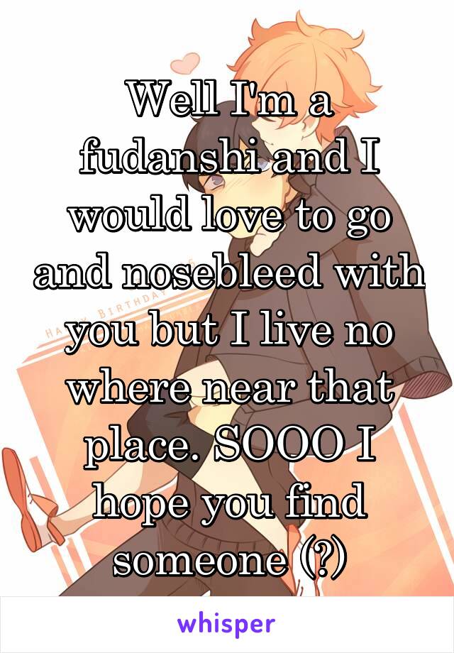 Well I'm a fudanshi and I would love to go and nosebleed with you but I live no where near that place. SOOO I hope you find someone (?)