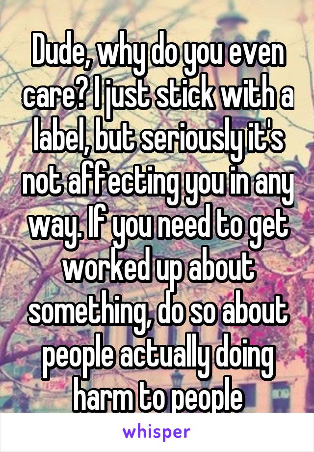 Dude, why do you even care? I just stick with a label, but seriously it's not affecting you in any way. If you need to get worked up about something, do so about people actually doing harm to people