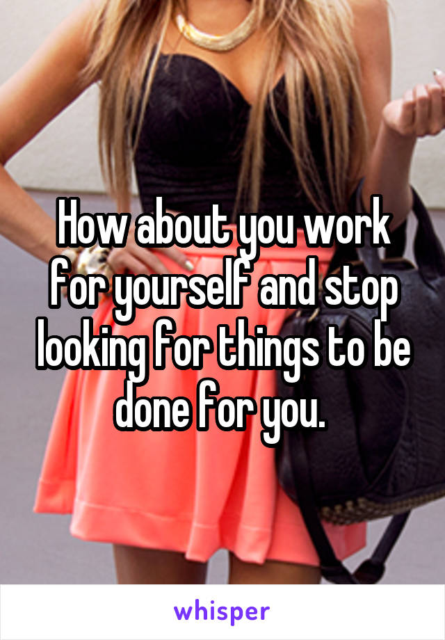 How about you work for yourself and stop looking for things to be done for you. 