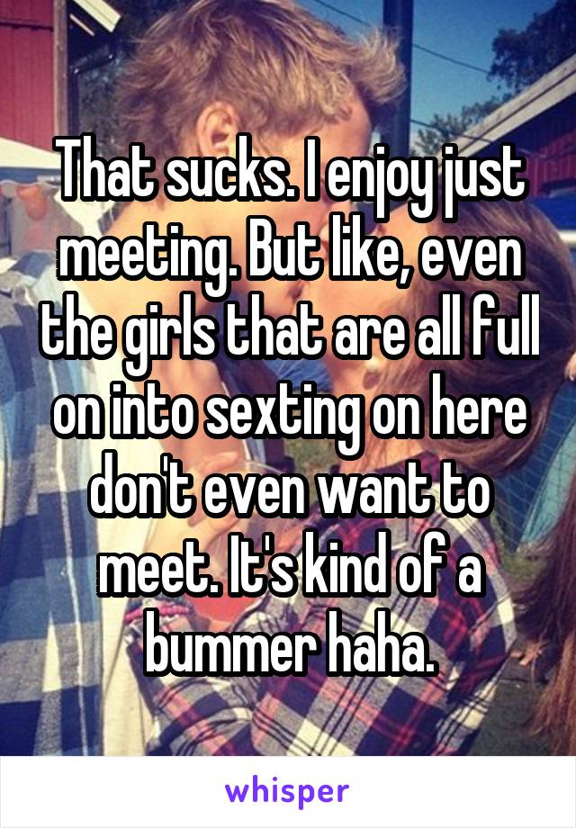 That sucks. I enjoy just meeting. But like, even the girls that are all full on into sexting on here don't even want to meet. It's kind of a bummer haha.