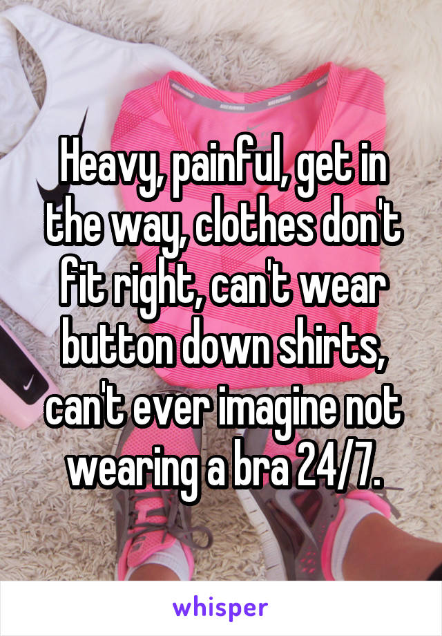 Heavy, painful, get in the way, clothes don't fit right, can't wear button down shirts, can't ever imagine not wearing a bra 24/7.