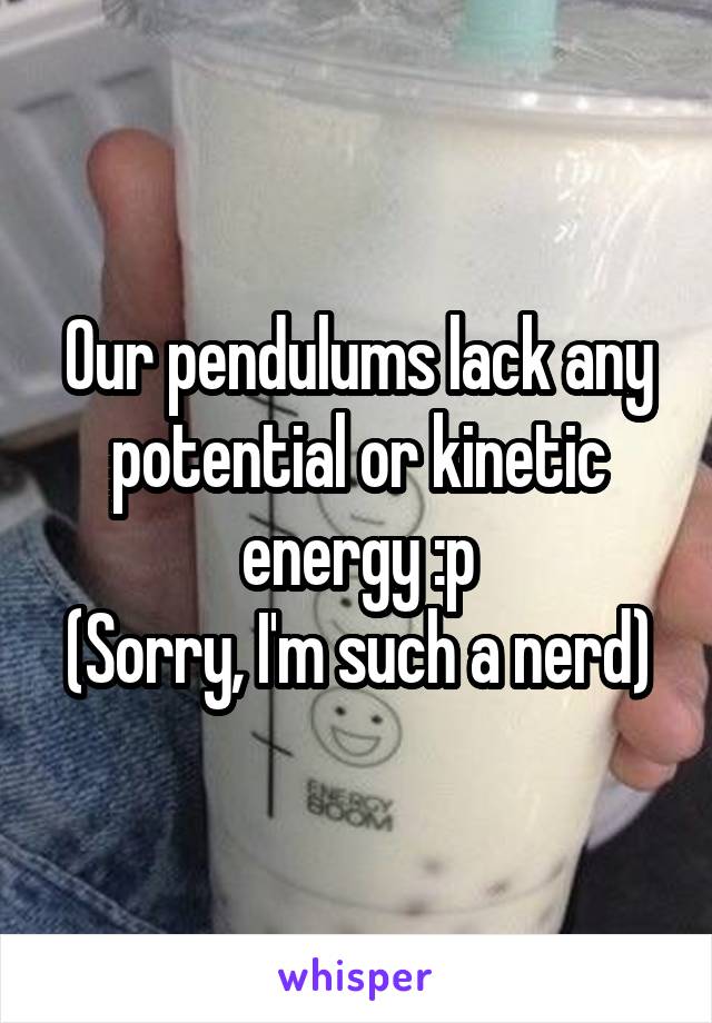 Our pendulums lack any potential or kinetic energy :p
(Sorry, I'm such a nerd)