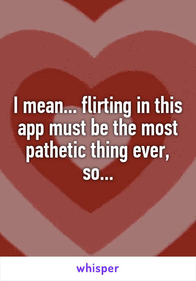 I mean... flirting in this app must be the most pathetic thing ever, so...