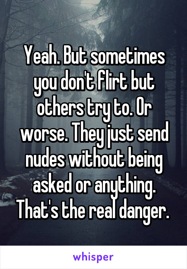 Yeah. But sometimes you don't flirt but others try to. Or worse. They just send nudes without being asked or anything. That's the real danger. 