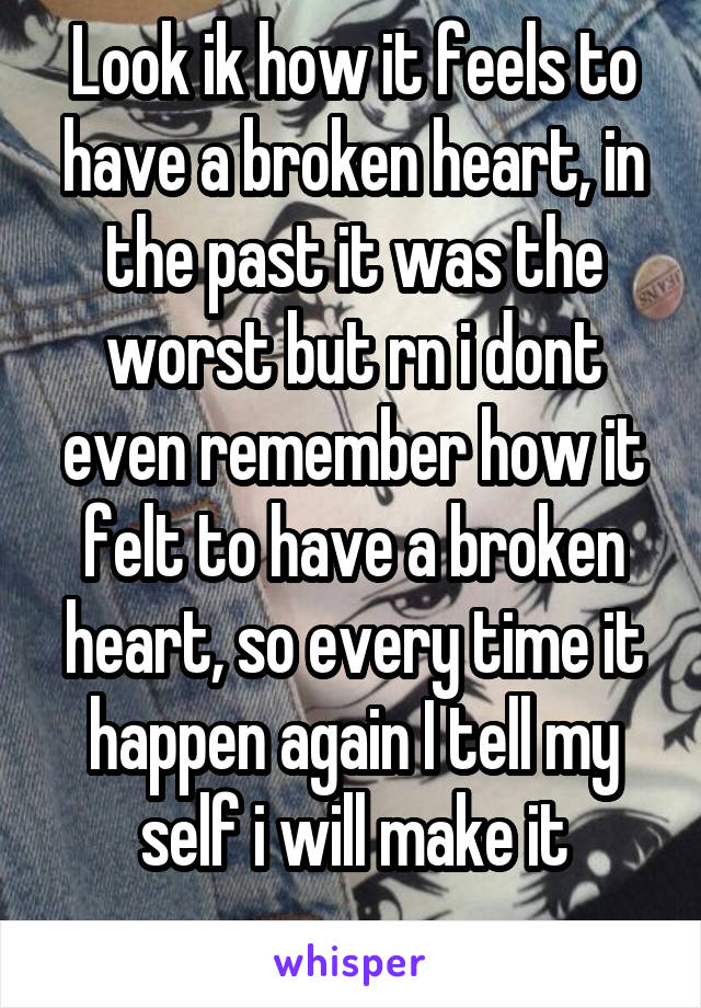 Look ik how it feels to have a broken heart, in the past it was the worst but rn i dont even remember how it felt to have a broken heart, so every time it happen again I tell my self i will make it
