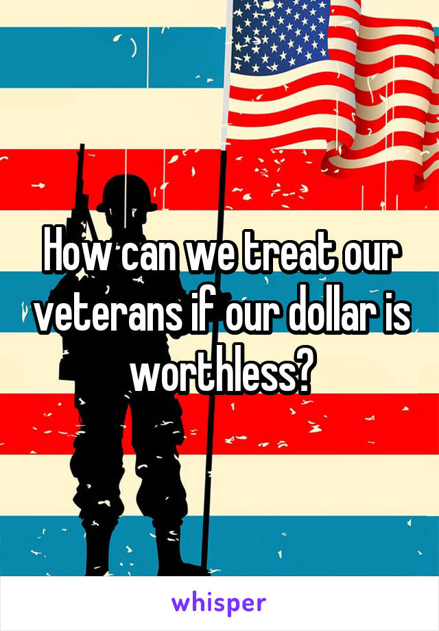 How can we treat our veterans if our dollar is worthless?