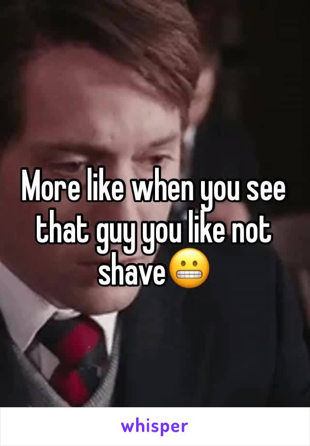 More like when you see that guy you like not shave😬